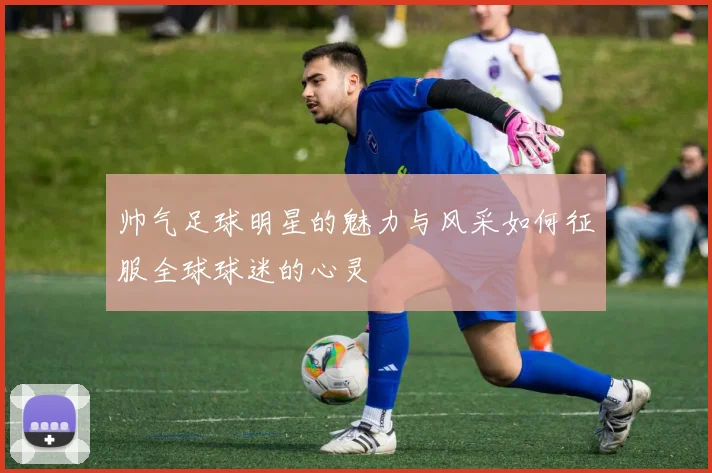 帅气足球明星的魅力与风采如何征服全球球迷的心灵