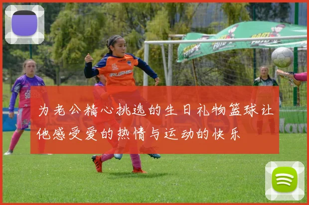 为老公精心挑选的生日礼物篮球让他感受爱的热情与运动的快乐