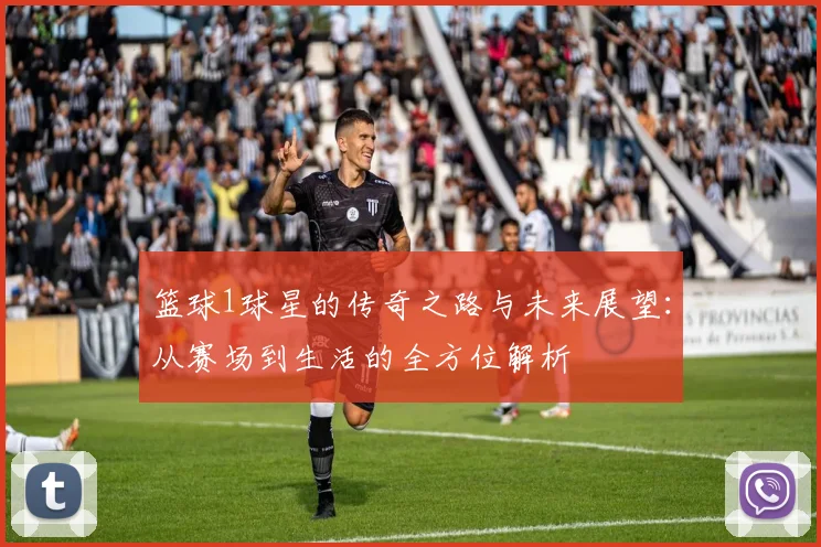 篮球1球星的传奇之路与未来展望：从赛场到生活的全方位解析