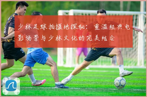 少林足球拍摄地探秘：重温经典电影场景与少林文化的完美结合